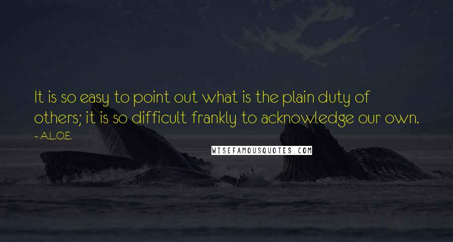 A.L.O.E. Quotes: It is so easy to point out what is the plain duty of others; it is so difficult frankly to acknowledge our own.