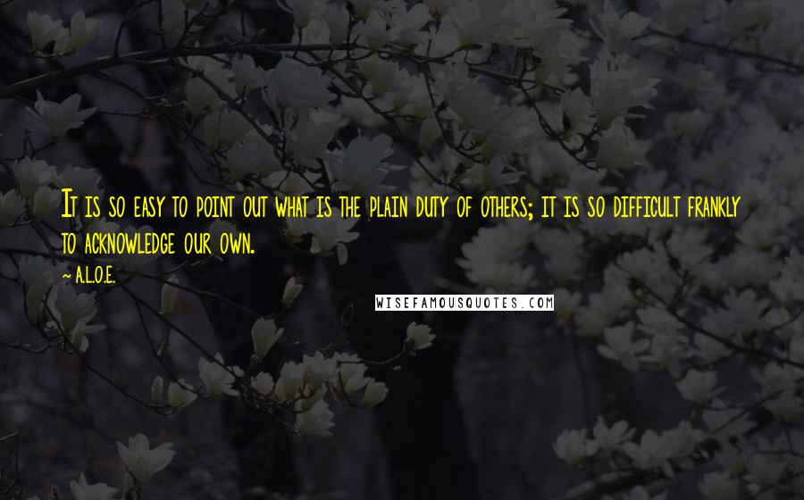 A.L.O.E. Quotes: It is so easy to point out what is the plain duty of others; it is so difficult frankly to acknowledge our own.