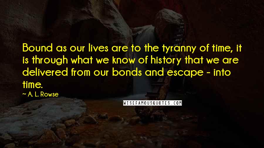 A. L. Rowse Quotes: Bound as our lives are to the tyranny of time, it is through what we know of history that we are delivered from our bonds and escape - into time.