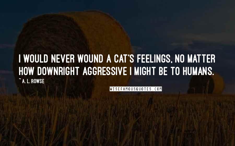 A. L. Rowse Quotes: I would never wound a cat's feelings, no matter how downright aggressive I might be to humans.