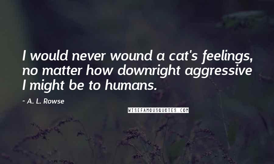 A. L. Rowse Quotes: I would never wound a cat's feelings, no matter how downright aggressive I might be to humans.