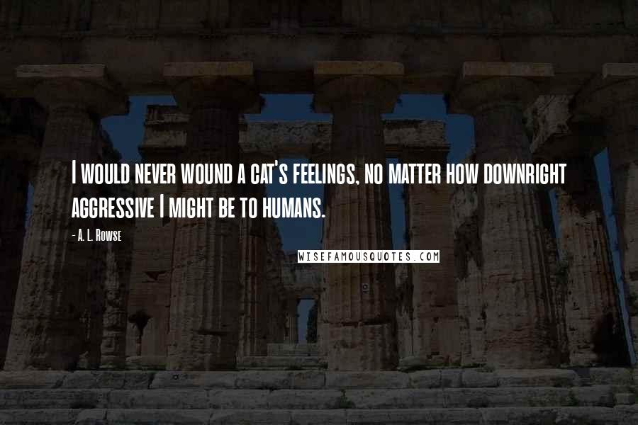 A. L. Rowse Quotes: I would never wound a cat's feelings, no matter how downright aggressive I might be to humans.