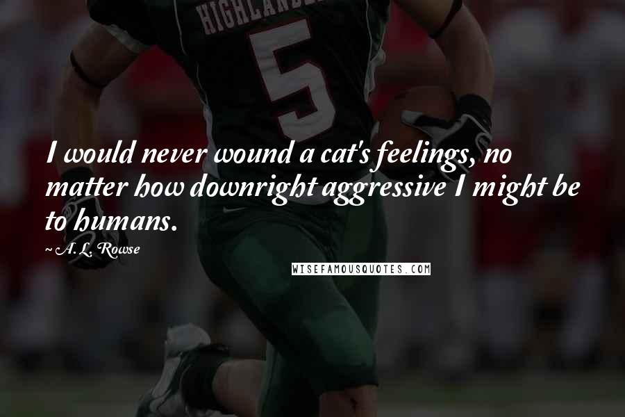 A. L. Rowse Quotes: I would never wound a cat's feelings, no matter how downright aggressive I might be to humans.