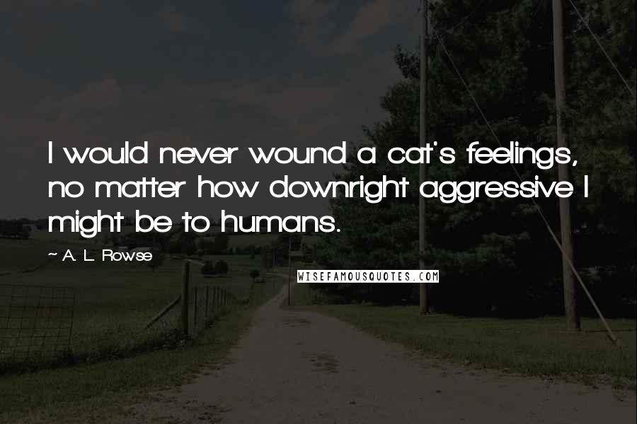 A. L. Rowse Quotes: I would never wound a cat's feelings, no matter how downright aggressive I might be to humans.