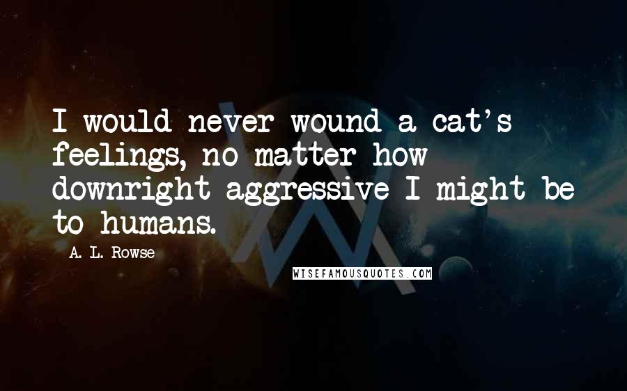 A. L. Rowse Quotes: I would never wound a cat's feelings, no matter how downright aggressive I might be to humans.