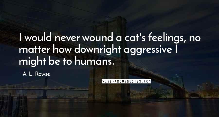 A. L. Rowse Quotes: I would never wound a cat's feelings, no matter how downright aggressive I might be to humans.