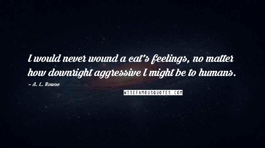 A. L. Rowse Quotes: I would never wound a cat's feelings, no matter how downright aggressive I might be to humans.