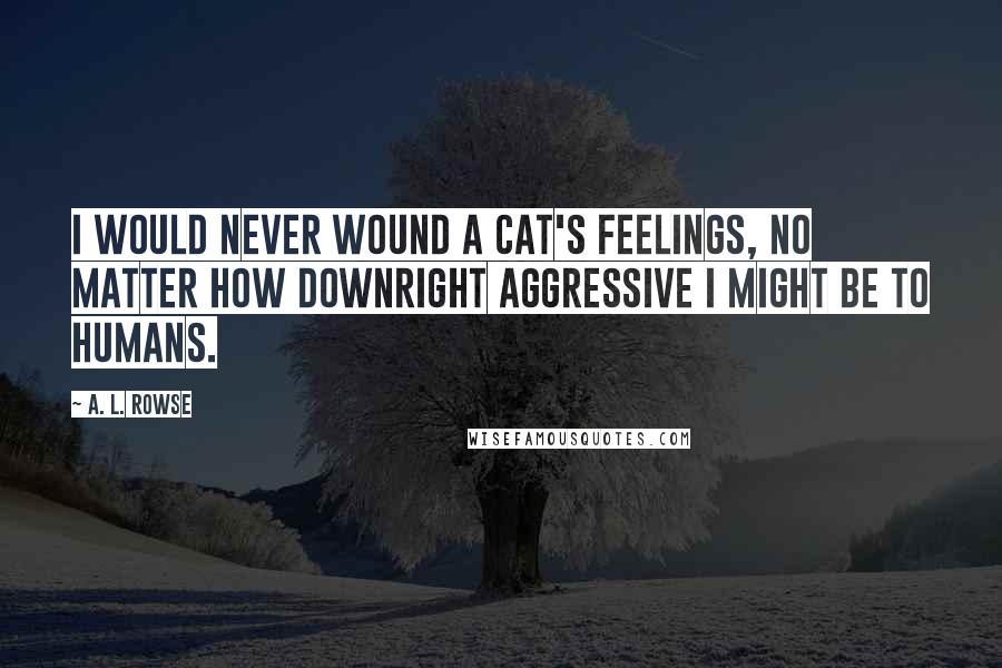 A. L. Rowse Quotes: I would never wound a cat's feelings, no matter how downright aggressive I might be to humans.