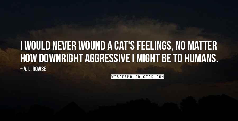 A. L. Rowse Quotes: I would never wound a cat's feelings, no matter how downright aggressive I might be to humans.