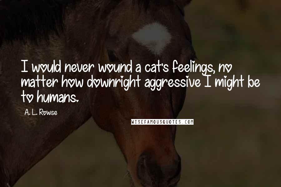 A. L. Rowse Quotes: I would never wound a cat's feelings, no matter how downright aggressive I might be to humans.