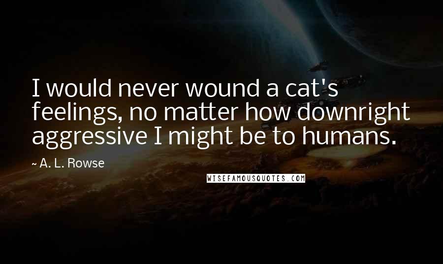 A. L. Rowse Quotes: I would never wound a cat's feelings, no matter how downright aggressive I might be to humans.