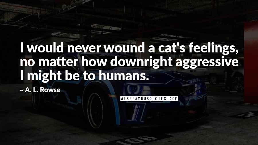 A. L. Rowse Quotes: I would never wound a cat's feelings, no matter how downright aggressive I might be to humans.