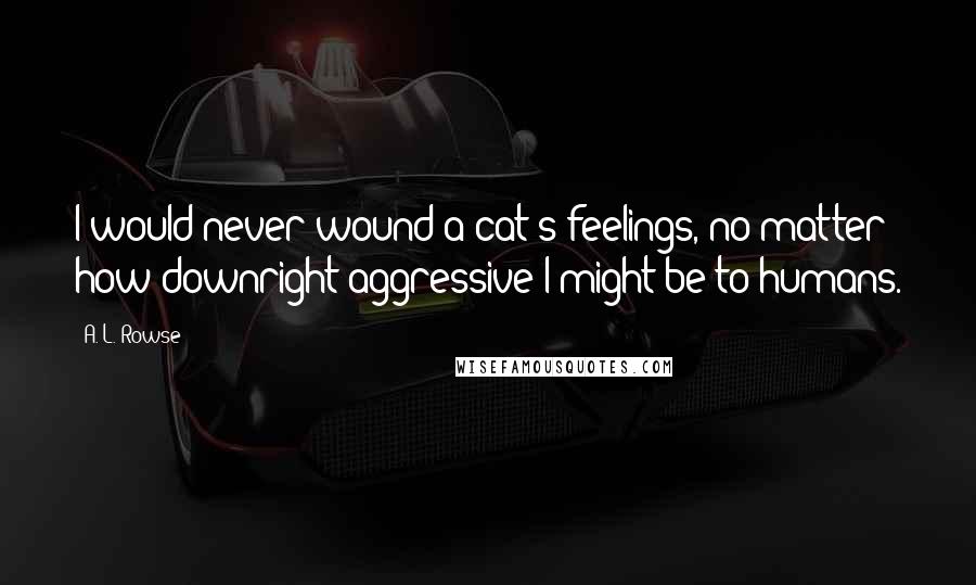 A. L. Rowse Quotes: I would never wound a cat's feelings, no matter how downright aggressive I might be to humans.