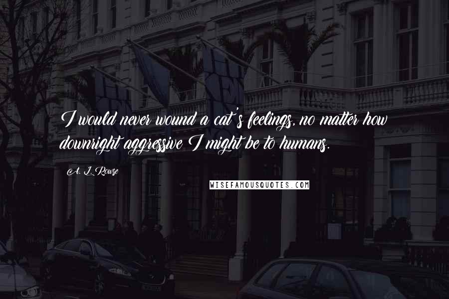 A. L. Rowse Quotes: I would never wound a cat's feelings, no matter how downright aggressive I might be to humans.