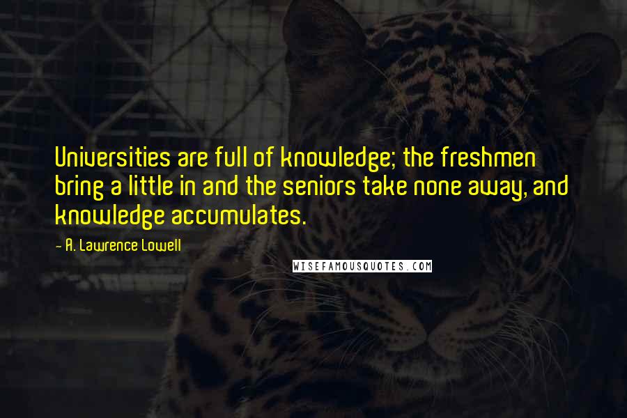 A. Lawrence Lowell Quotes: Universities are full of knowledge; the freshmen bring a little in and the seniors take none away, and knowledge accumulates.