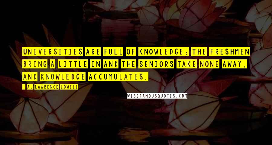 A. Lawrence Lowell Quotes: Universities are full of knowledge; the freshmen bring a little in and the seniors take none away, and knowledge accumulates.