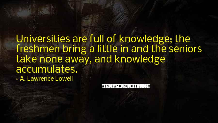 A. Lawrence Lowell Quotes: Universities are full of knowledge; the freshmen bring a little in and the seniors take none away, and knowledge accumulates.