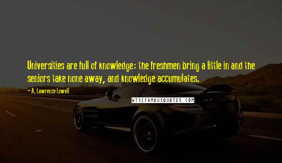 A. Lawrence Lowell Quotes: Universities are full of knowledge; the freshmen bring a little in and the seniors take none away, and knowledge accumulates.