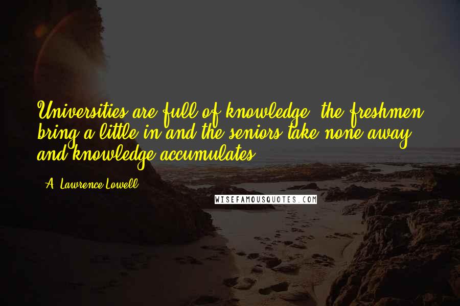 A. Lawrence Lowell Quotes: Universities are full of knowledge; the freshmen bring a little in and the seniors take none away, and knowledge accumulates.