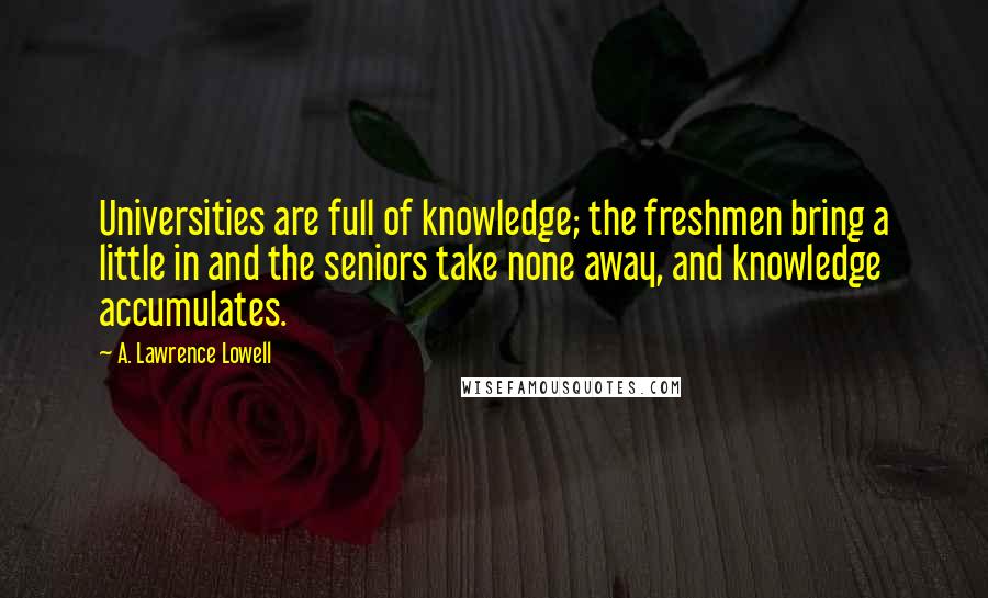 A. Lawrence Lowell Quotes: Universities are full of knowledge; the freshmen bring a little in and the seniors take none away, and knowledge accumulates.