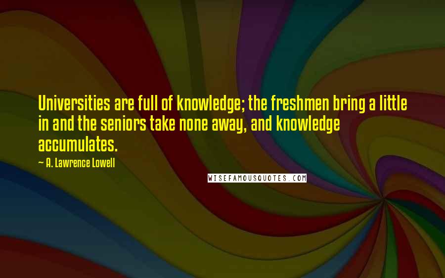 A. Lawrence Lowell Quotes: Universities are full of knowledge; the freshmen bring a little in and the seniors take none away, and knowledge accumulates.