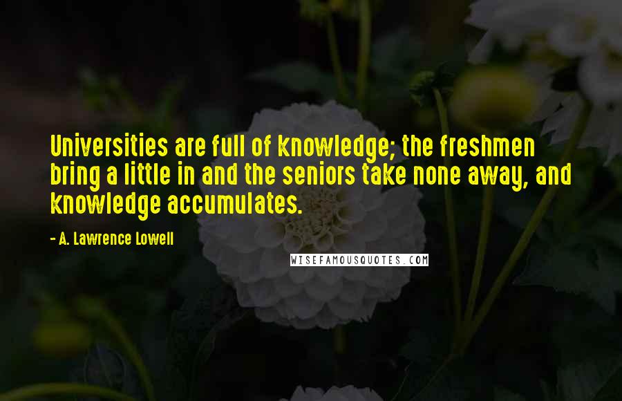 A. Lawrence Lowell Quotes: Universities are full of knowledge; the freshmen bring a little in and the seniors take none away, and knowledge accumulates.