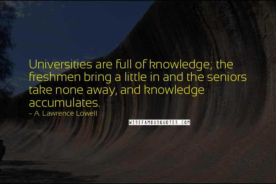 A. Lawrence Lowell Quotes: Universities are full of knowledge; the freshmen bring a little in and the seniors take none away, and knowledge accumulates.
