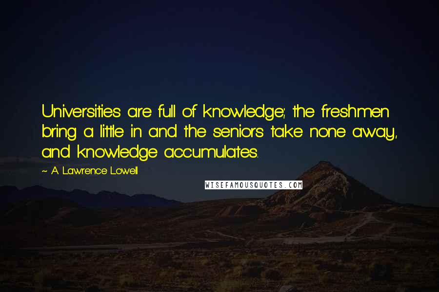 A. Lawrence Lowell Quotes: Universities are full of knowledge; the freshmen bring a little in and the seniors take none away, and knowledge accumulates.