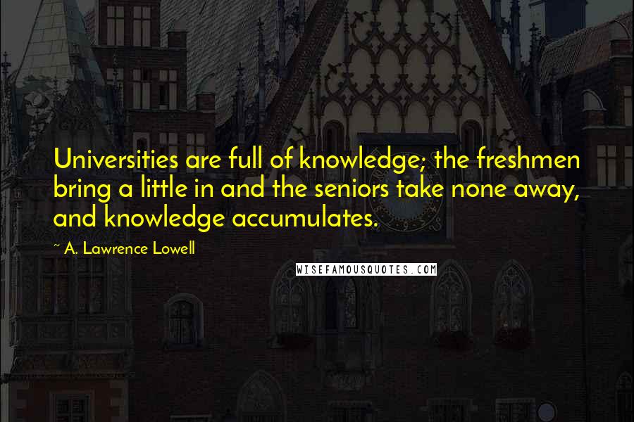 A. Lawrence Lowell Quotes: Universities are full of knowledge; the freshmen bring a little in and the seniors take none away, and knowledge accumulates.