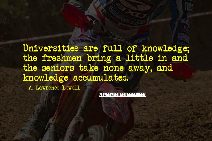 A. Lawrence Lowell Quotes: Universities are full of knowledge; the freshmen bring a little in and the seniors take none away, and knowledge accumulates.