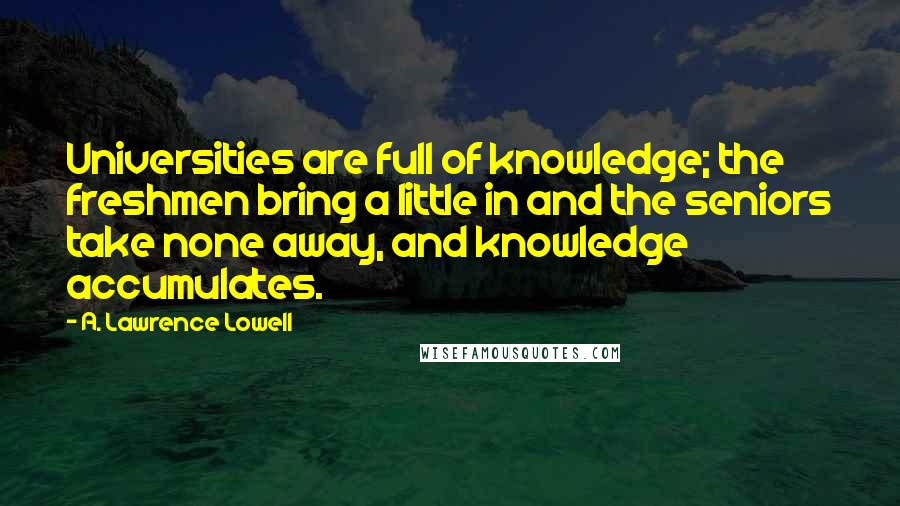 A. Lawrence Lowell Quotes: Universities are full of knowledge; the freshmen bring a little in and the seniors take none away, and knowledge accumulates.