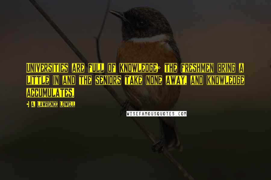 A. Lawrence Lowell Quotes: Universities are full of knowledge; the freshmen bring a little in and the seniors take none away, and knowledge accumulates.