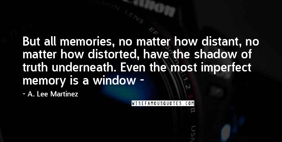 A. Lee Martinez Quotes: But all memories, no matter how distant, no matter how distorted, have the shadow of truth underneath. Even the most imperfect memory is a window - 