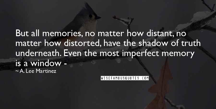 A. Lee Martinez Quotes: But all memories, no matter how distant, no matter how distorted, have the shadow of truth underneath. Even the most imperfect memory is a window -