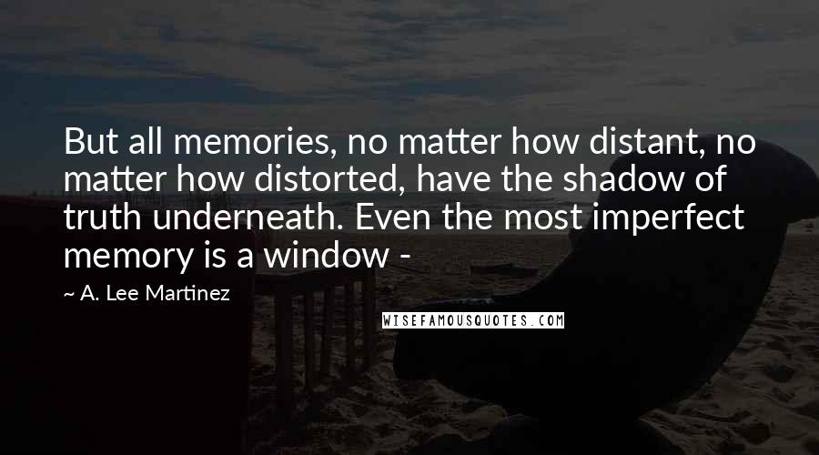A. Lee Martinez Quotes: But all memories, no matter how distant, no matter how distorted, have the shadow of truth underneath. Even the most imperfect memory is a window -
