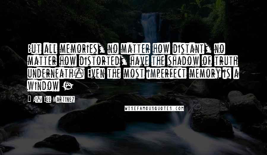 A. Lee Martinez Quotes: But all memories, no matter how distant, no matter how distorted, have the shadow of truth underneath. Even the most imperfect memory is a window -