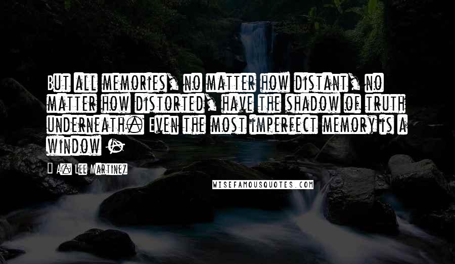 A. Lee Martinez Quotes: But all memories, no matter how distant, no matter how distorted, have the shadow of truth underneath. Even the most imperfect memory is a window - 