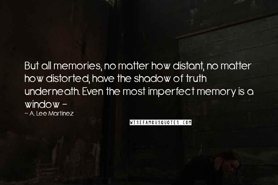 A. Lee Martinez Quotes: But all memories, no matter how distant, no matter how distorted, have the shadow of truth underneath. Even the most imperfect memory is a window - 