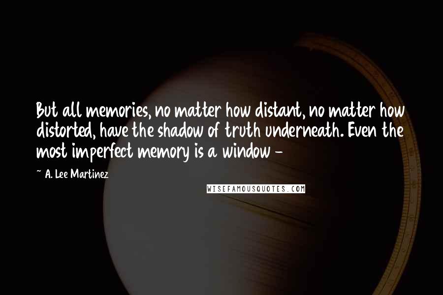 A. Lee Martinez Quotes: But all memories, no matter how distant, no matter how distorted, have the shadow of truth underneath. Even the most imperfect memory is a window - 