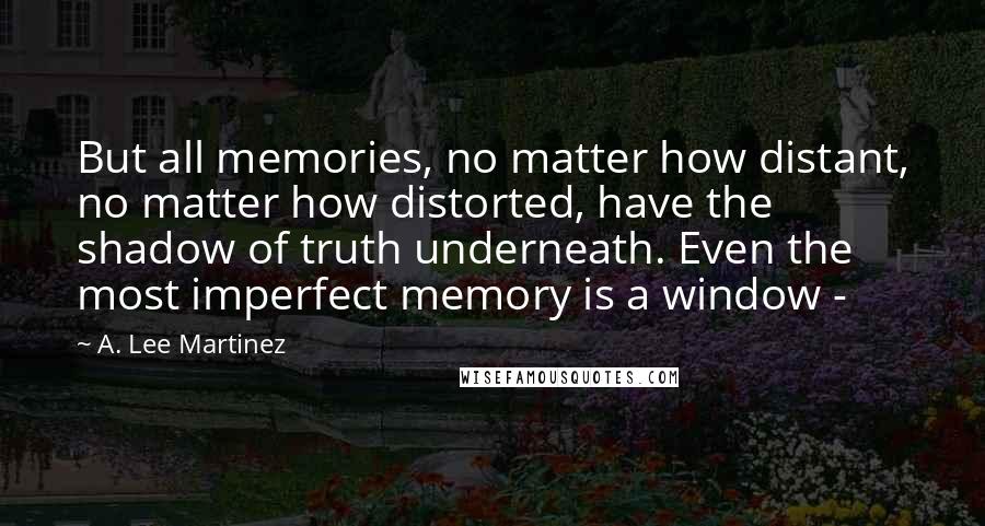 A. Lee Martinez Quotes: But all memories, no matter how distant, no matter how distorted, have the shadow of truth underneath. Even the most imperfect memory is a window -