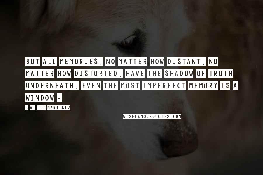 A. Lee Martinez Quotes: But all memories, no matter how distant, no matter how distorted, have the shadow of truth underneath. Even the most imperfect memory is a window -