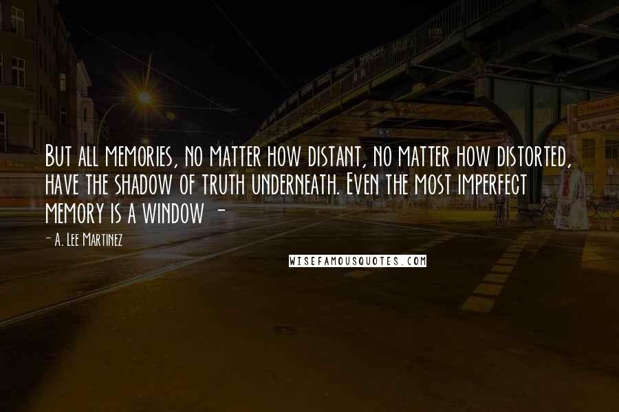 A. Lee Martinez Quotes: But all memories, no matter how distant, no matter how distorted, have the shadow of truth underneath. Even the most imperfect memory is a window -