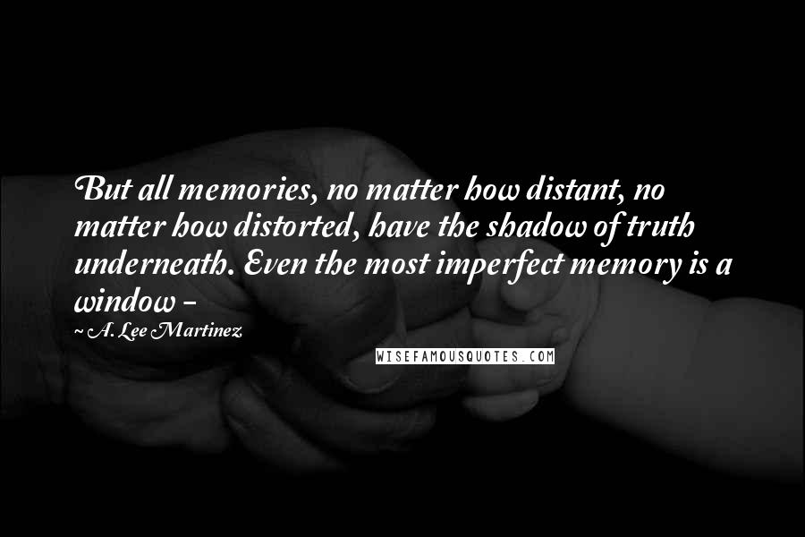 A. Lee Martinez Quotes: But all memories, no matter how distant, no matter how distorted, have the shadow of truth underneath. Even the most imperfect memory is a window -