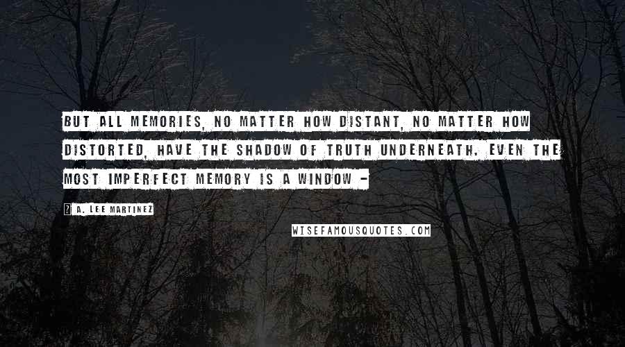 A. Lee Martinez Quotes: But all memories, no matter how distant, no matter how distorted, have the shadow of truth underneath. Even the most imperfect memory is a window -