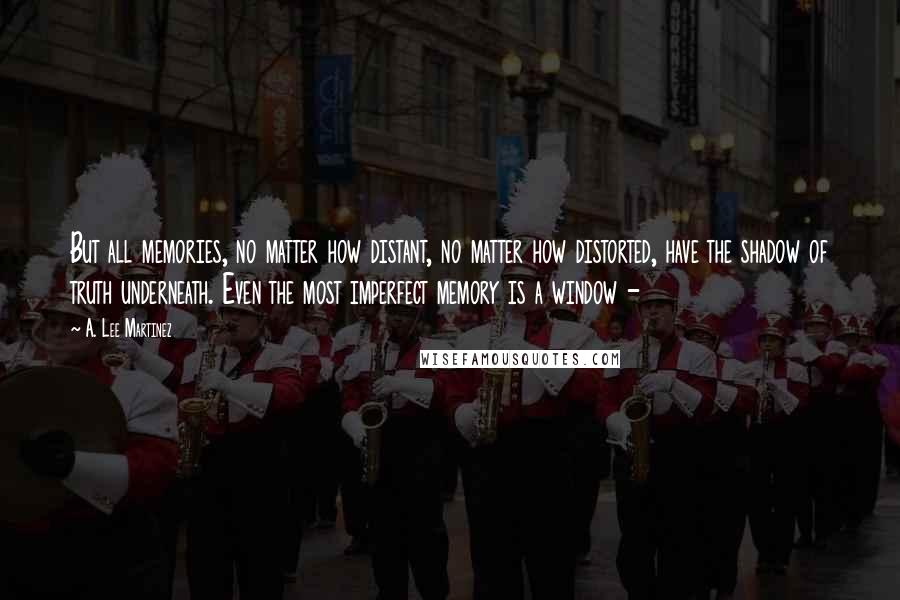 A. Lee Martinez Quotes: But all memories, no matter how distant, no matter how distorted, have the shadow of truth underneath. Even the most imperfect memory is a window -