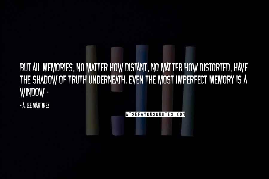 A. Lee Martinez Quotes: But all memories, no matter how distant, no matter how distorted, have the shadow of truth underneath. Even the most imperfect memory is a window -