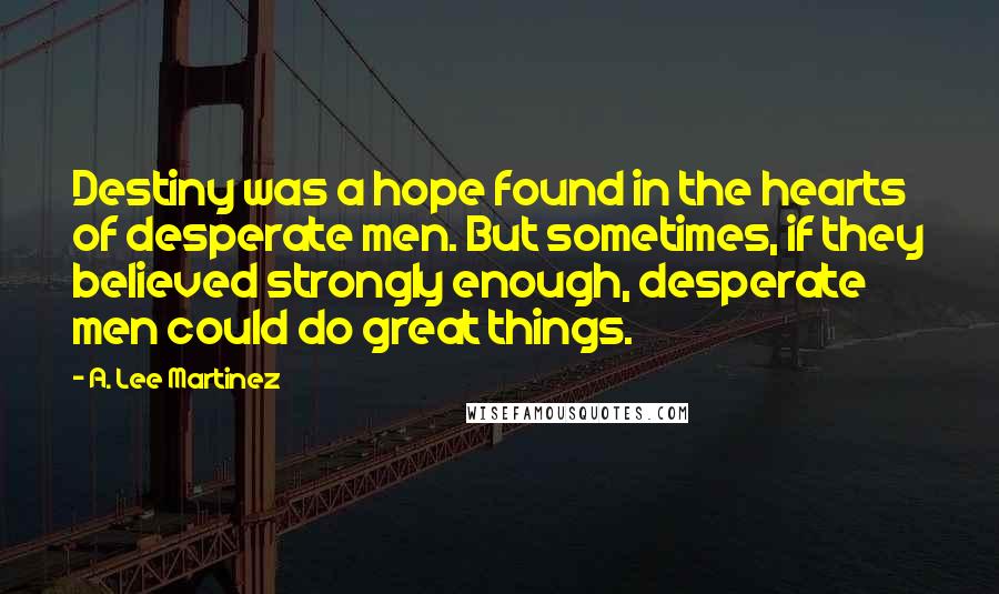 A. Lee Martinez Quotes: Destiny was a hope found in the hearts of desperate men. But sometimes, if they believed strongly enough, desperate men could do great things.