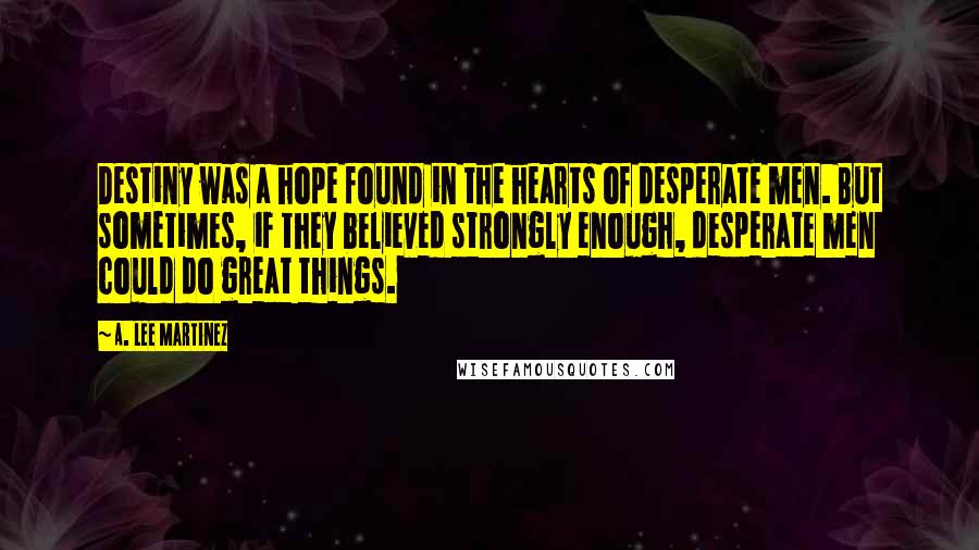 A. Lee Martinez Quotes: Destiny was a hope found in the hearts of desperate men. But sometimes, if they believed strongly enough, desperate men could do great things.