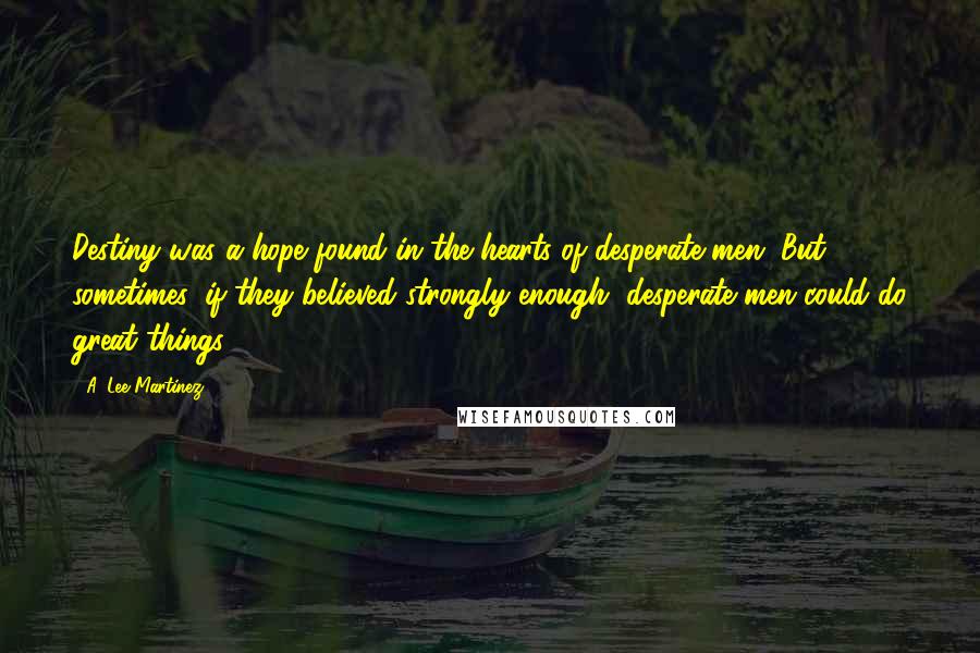 A. Lee Martinez Quotes: Destiny was a hope found in the hearts of desperate men. But sometimes, if they believed strongly enough, desperate men could do great things.