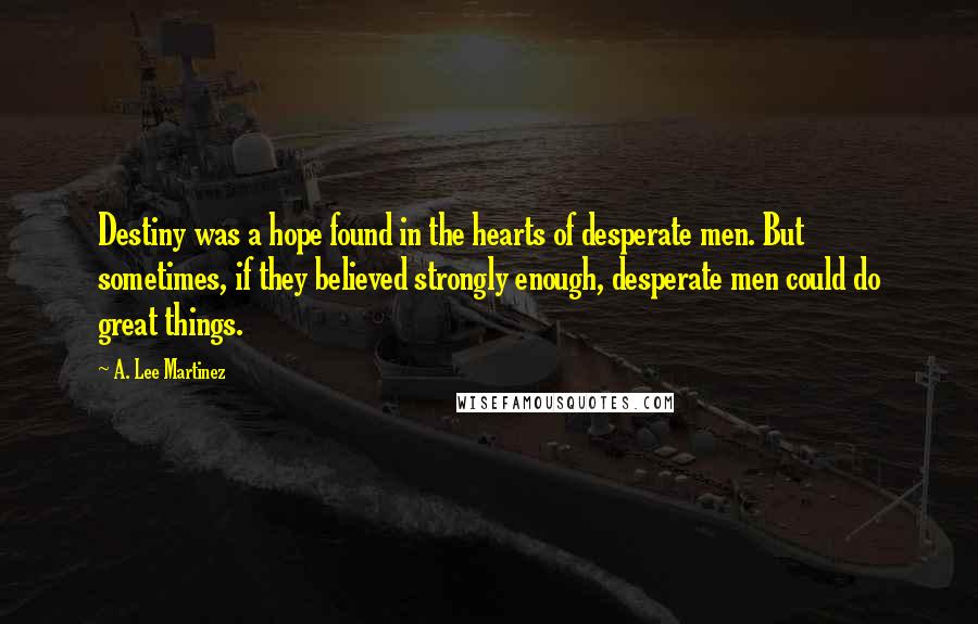 A. Lee Martinez Quotes: Destiny was a hope found in the hearts of desperate men. But sometimes, if they believed strongly enough, desperate men could do great things.